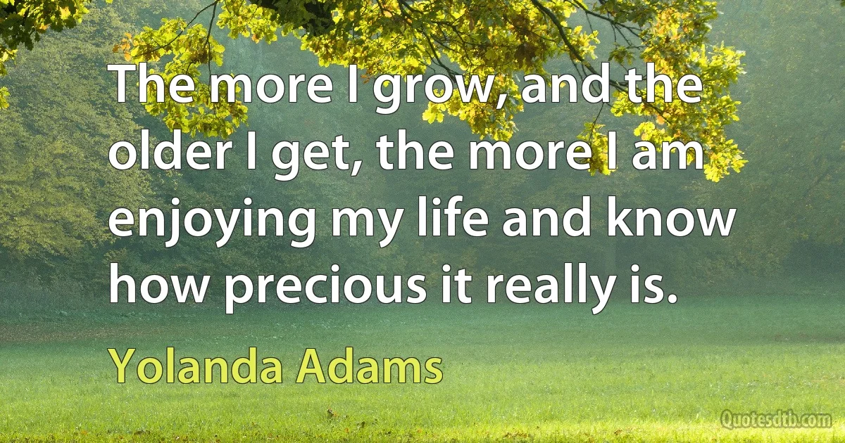 The more I grow, and the older I get, the more I am enjoying my life and know how precious it really is. (Yolanda Adams)