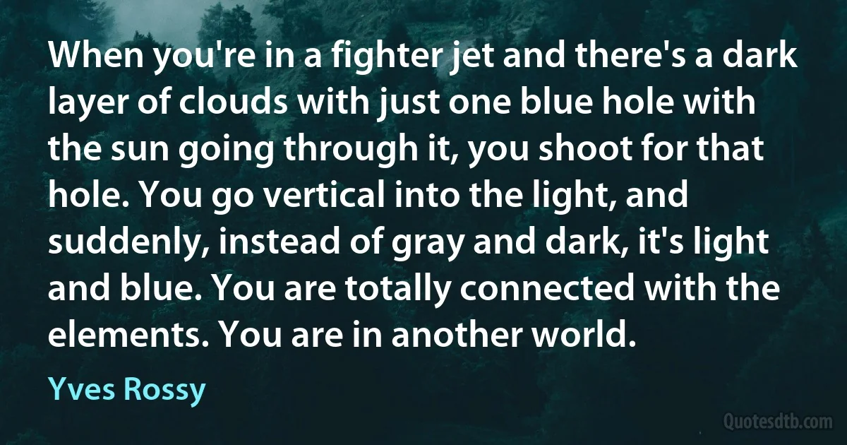 When you're in a fighter jet and there's a dark layer of clouds with just one blue hole with the sun going through it, you shoot for that hole. You go vertical into the light, and suddenly, instead of gray and dark, it's light and blue. You are totally connected with the elements. You are in another world. (Yves Rossy)