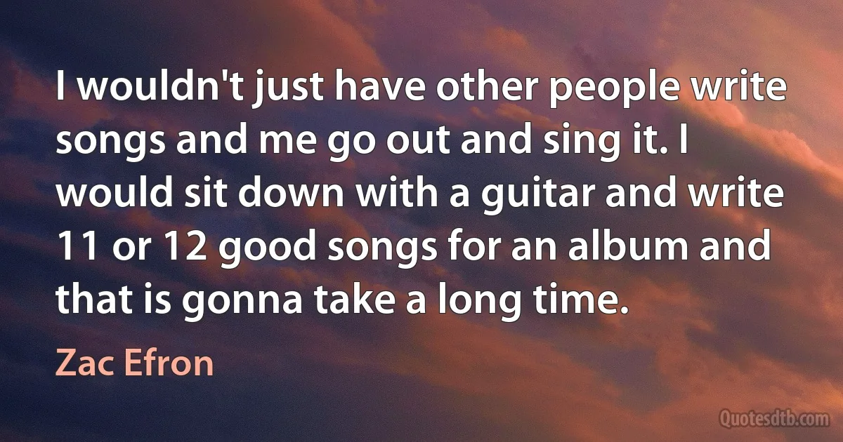 I wouldn't just have other people write songs and me go out and sing it. I would sit down with a guitar and write 11 or 12 good songs for an album and that is gonna take a long time. (Zac Efron)