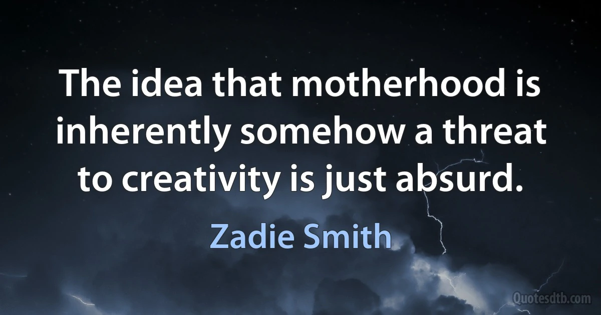 The idea that motherhood is inherently somehow a threat to creativity is just absurd. (Zadie Smith)