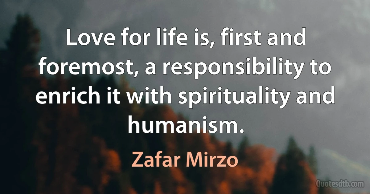 Love for life is, first and foremost, a responsibility to enrich it with spirituality and humanism. (Zafar Mirzo)