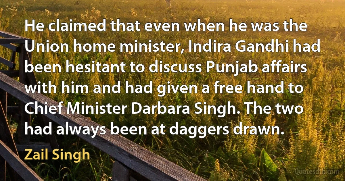 He claimed that even when he was the Union home minister, Indira Gandhi had been hesitant to discuss Punjab affairs with him and had given a free hand to Chief Minister Darbara Singh. The two had always been at daggers drawn. (Zail Singh)