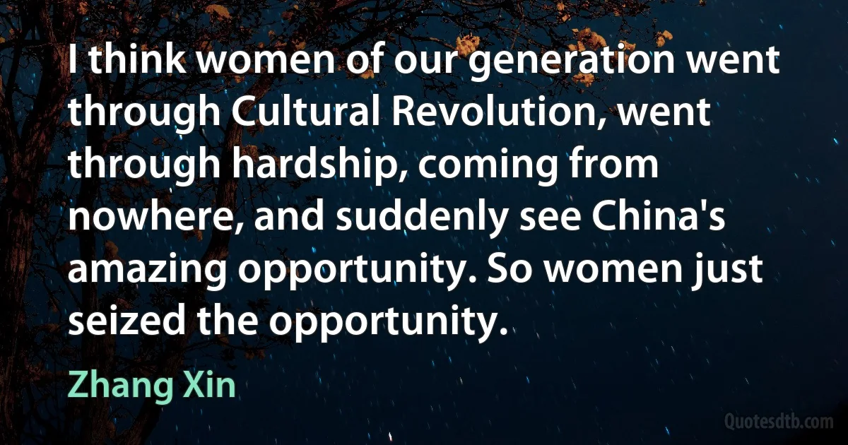 I think women of our generation went through Cultural Revolution, went through hardship, coming from nowhere, and suddenly see China's amazing opportunity. So women just seized the opportunity. (Zhang Xin)