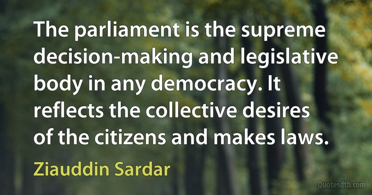 The parliament is the supreme decision-making and legislative body in any democracy. It reflects the collective desires of the citizens and makes laws. (Ziauddin Sardar)