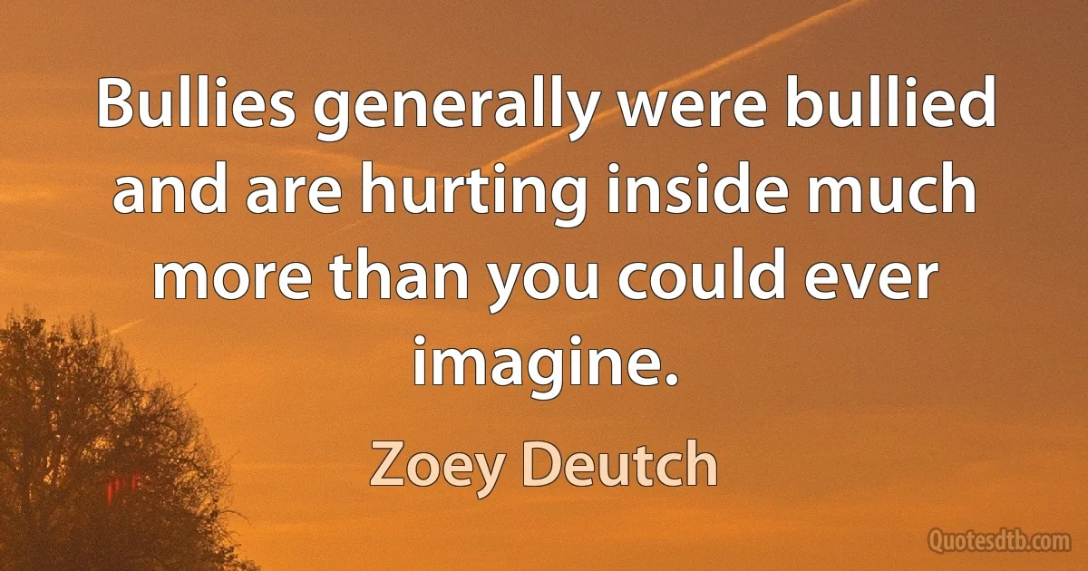 Bullies generally were bullied and are hurting inside much more than you could ever imagine. (Zoey Deutch)