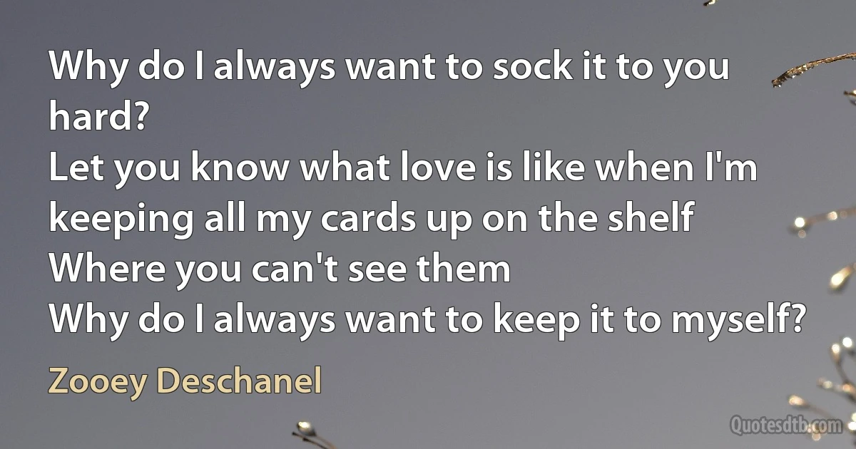 Why do I always want to sock it to you hard?
Let you know what love is like when I'm
keeping all my cards up on the shelf
Where you can't see them
Why do I always want to keep it to myself? (Zooey Deschanel)