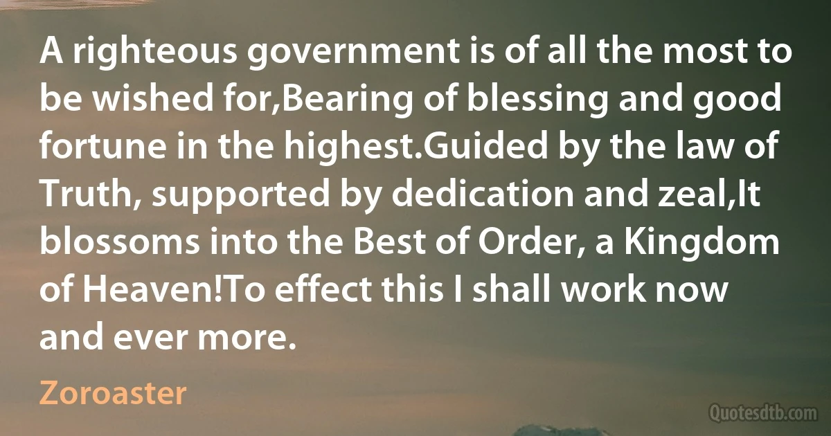 A righteous government is of all the most to be wished for,Bearing of blessing and good fortune in the highest.Guided by the law of Truth, supported by dedication and zeal,It blossoms into the Best of Order, a Kingdom of Heaven!To effect this I shall work now and ever more. (Zoroaster)