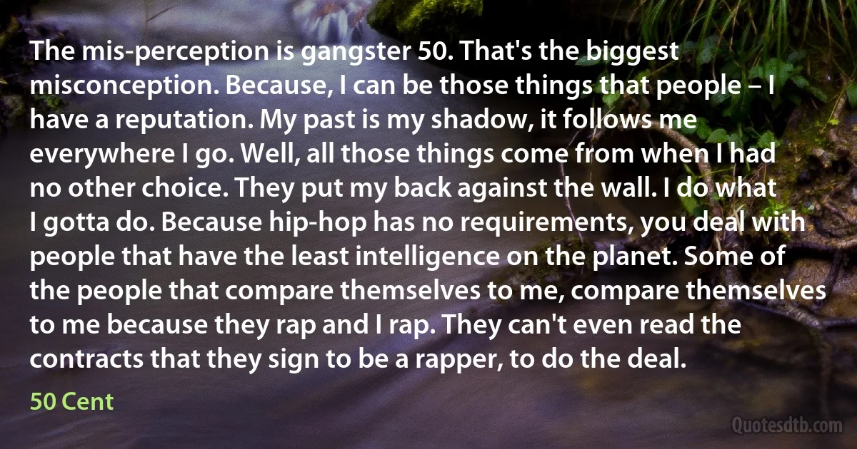 The mis-perception is gangster 50. That's the biggest misconception. Because, I can be those things that people – I have a reputation. My past is my shadow, it follows me everywhere I go. Well, all those things come from when I had no other choice. They put my back against the wall. I do what I gotta do. Because hip-hop has no requirements, you deal with people that have the least intelligence on the planet. Some of the people that compare themselves to me, compare themselves to me because they rap and I rap. They can't even read the contracts that they sign to be a rapper, to do the deal. (50 Cent)