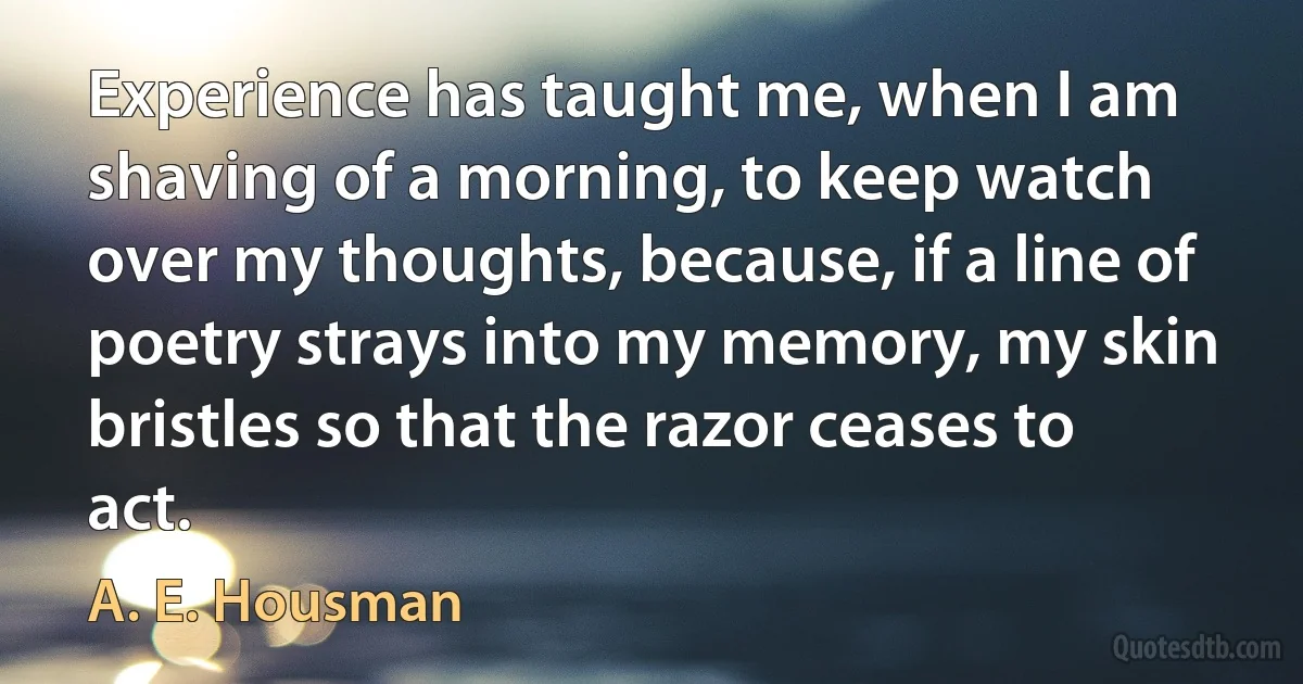 Experience has taught me, when I am shaving of a morning, to keep watch over my thoughts, because, if a line of poetry strays into my memory, my skin bristles so that the razor ceases to act. (A. E. Housman)