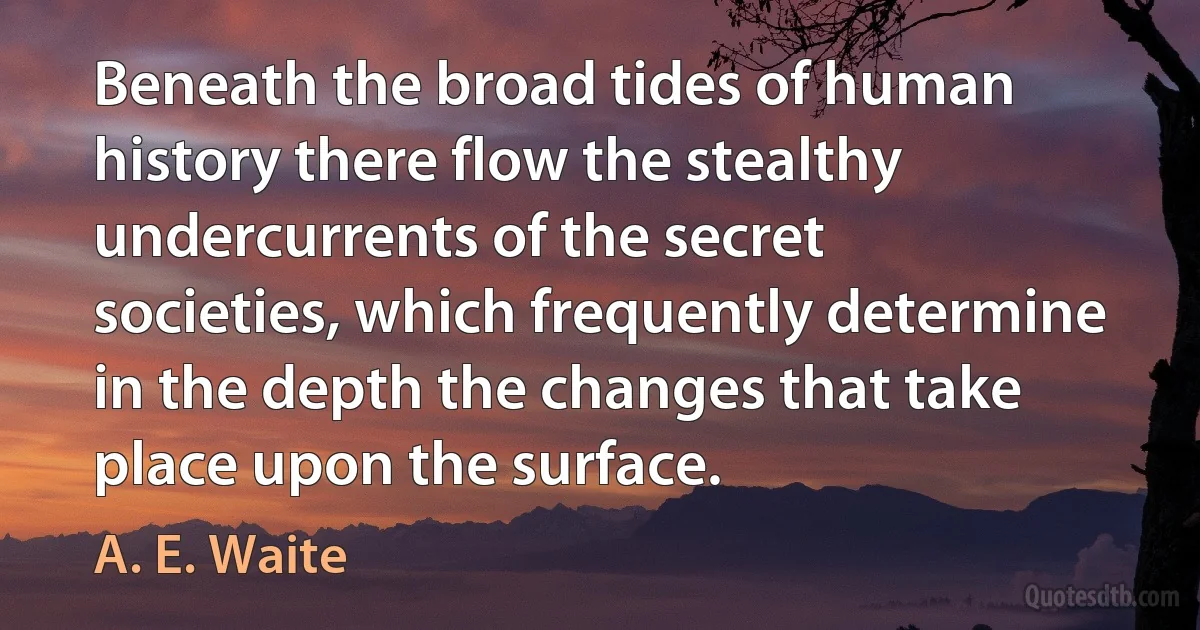 Beneath the broad tides of human history there flow the stealthy undercurrents of the secret societies, which frequently determine in the depth the changes that take place upon the surface. (A. E. Waite)