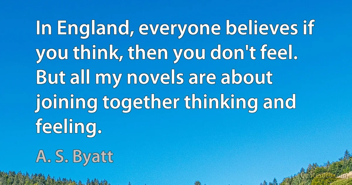 In England, everyone believes if you think, then you don't feel. But all my novels are about joining together thinking and feeling. (A. S. Byatt)