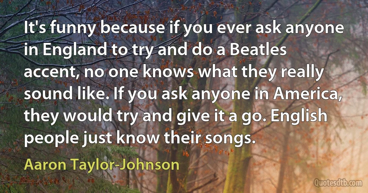 It's funny because if you ever ask anyone in England to try and do a Beatles accent, no one knows what they really sound like. If you ask anyone in America, they would try and give it a go. English people just know their songs. (Aaron Taylor-Johnson)