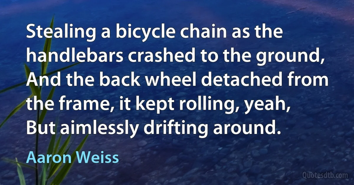 Stealing a bicycle chain as the handlebars crashed to the ground,
And the back wheel detached from the frame, it kept rolling, yeah,
But aimlessly drifting around. (Aaron Weiss)