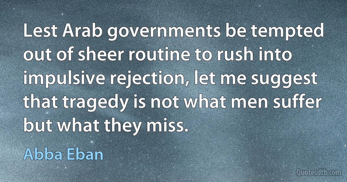 Lest Arab governments be tempted out of sheer routine to rush into impulsive rejection, let me suggest that tragedy is not what men suffer but what they miss. (Abba Eban)