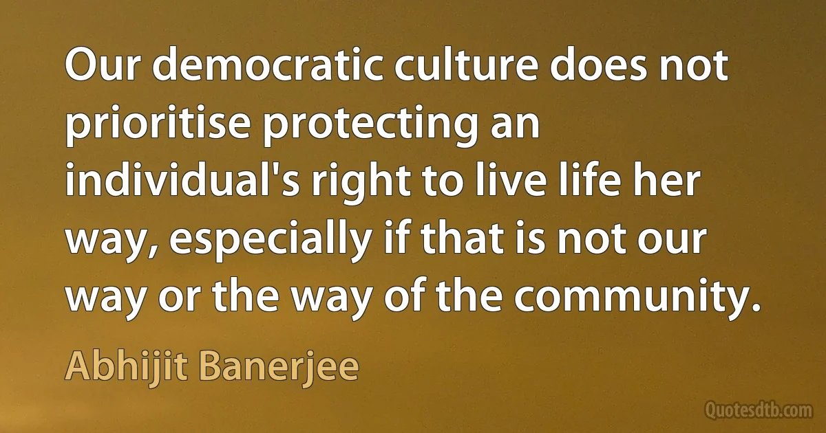 Our democratic culture does not prioritise protecting an individual's right to live life her way, especially if that is not our way or the way of the community. (Abhijit Banerjee)