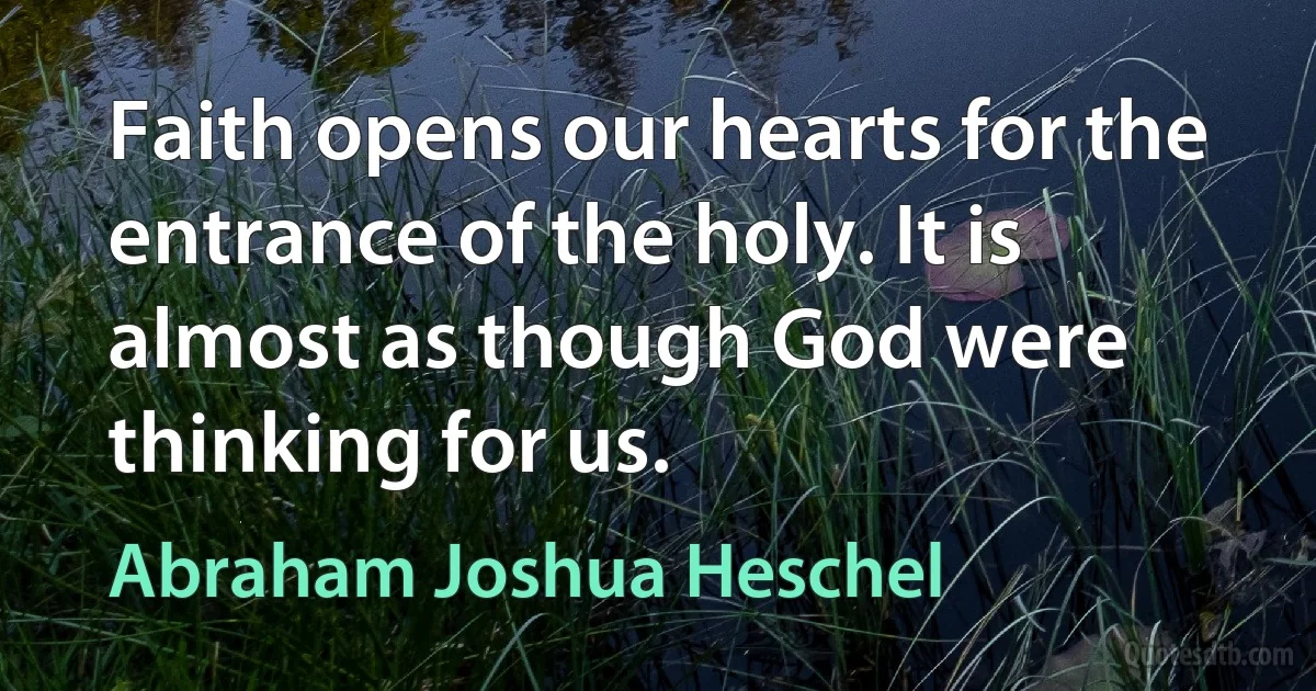 Faith opens our hearts for the entrance of the holy. It is almost as though God were thinking for us. (Abraham Joshua Heschel)