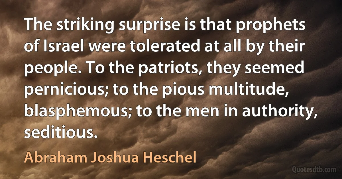 The striking surprise is that prophets of Israel were tolerated at all by their people. To the patriots, they seemed pernicious; to the pious multitude, blasphemous; to the men in authority, seditious. (Abraham Joshua Heschel)