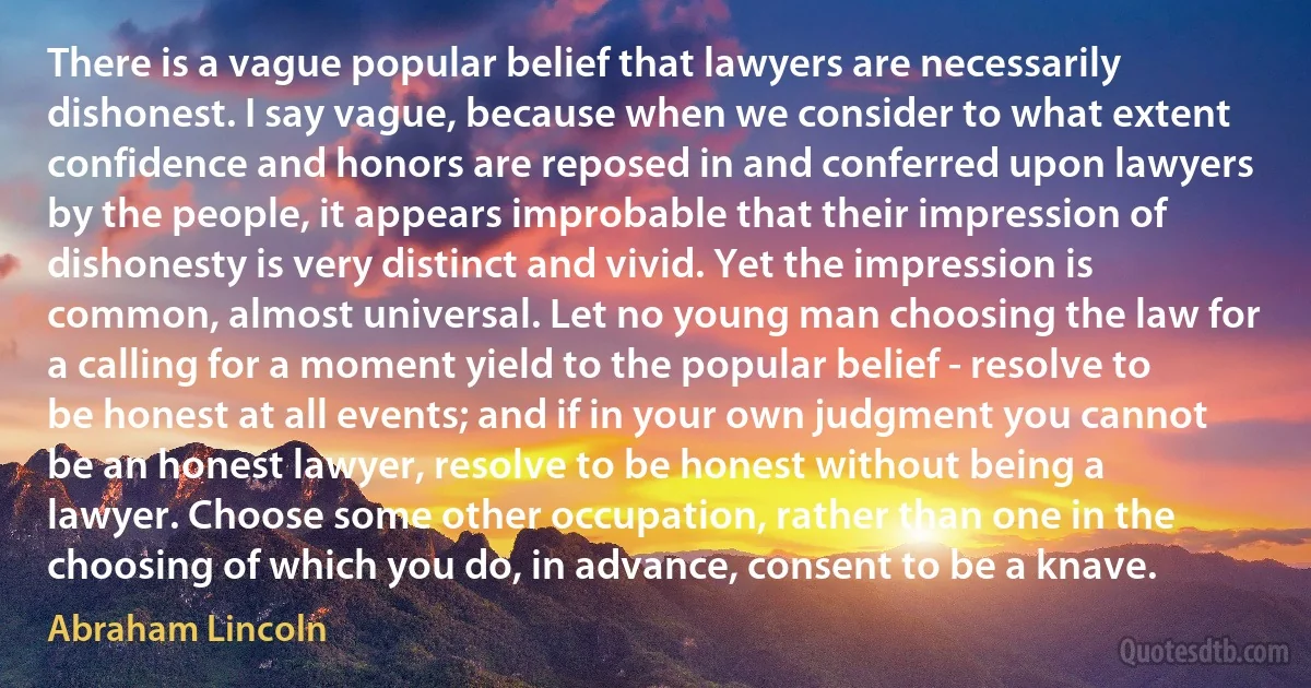 There is a vague popular belief that lawyers are necessarily dishonest. I say vague, because when we consider to what extent confidence and honors are reposed in and conferred upon lawyers by the people, it appears improbable that their impression of dishonesty is very distinct and vivid. Yet the impression is common, almost universal. Let no young man choosing the law for a calling for a moment yield to the popular belief - resolve to be honest at all events; and if in your own judgment you cannot be an honest lawyer, resolve to be honest without being a lawyer. Choose some other occupation, rather than one in the choosing of which you do, in advance, consent to be a knave. (Abraham Lincoln)