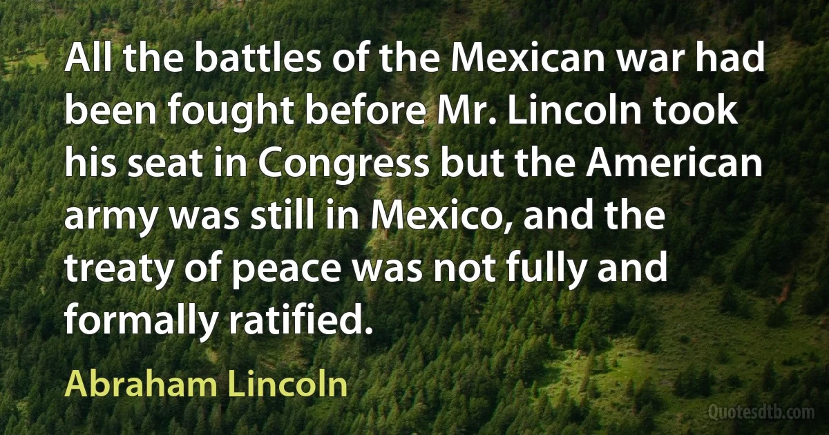 All the battles of the Mexican war had been fought before Mr. Lincoln took his seat in Congress but the American army was still in Mexico, and the treaty of peace was not fully and formally ratified. (Abraham Lincoln)