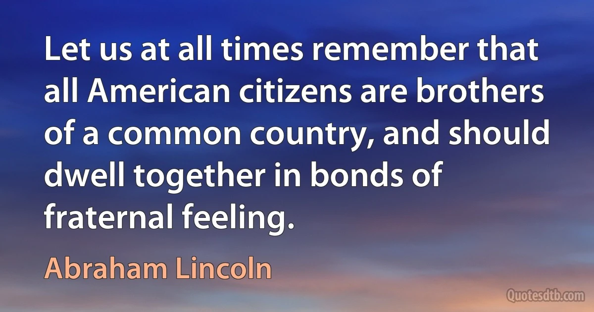 Let us at all times remember that all American citizens are brothers of a common country, and should dwell together in bonds of fraternal feeling. (Abraham Lincoln)