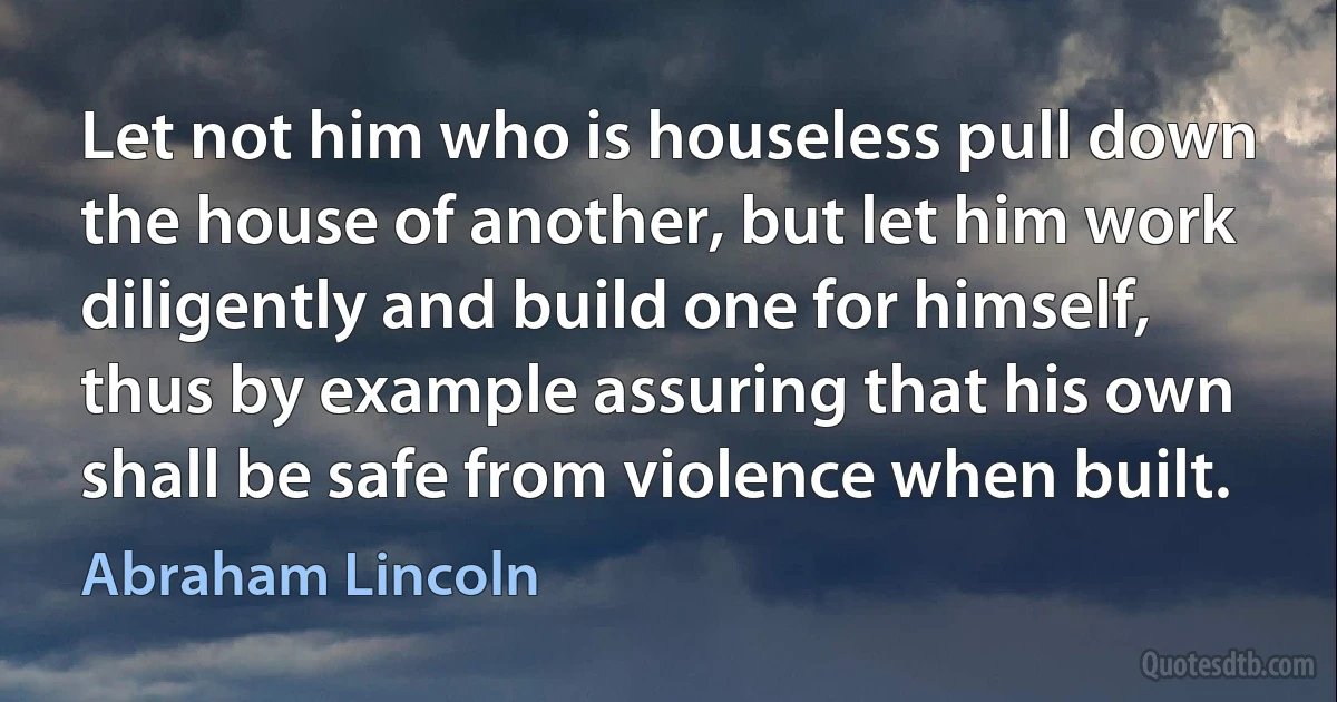 Let not him who is houseless pull down the house of another, but let him work diligently and build one for himself, thus by example assuring that his own shall be safe from violence when built. (Abraham Lincoln)