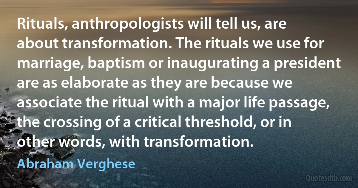 Rituals, anthropologists will tell us, are about transformation. The rituals we use for marriage, baptism or inaugurating a president are as elaborate as they are because we associate the ritual with a major life passage, the crossing of a critical threshold, or in other words, with transformation. (Abraham Verghese)