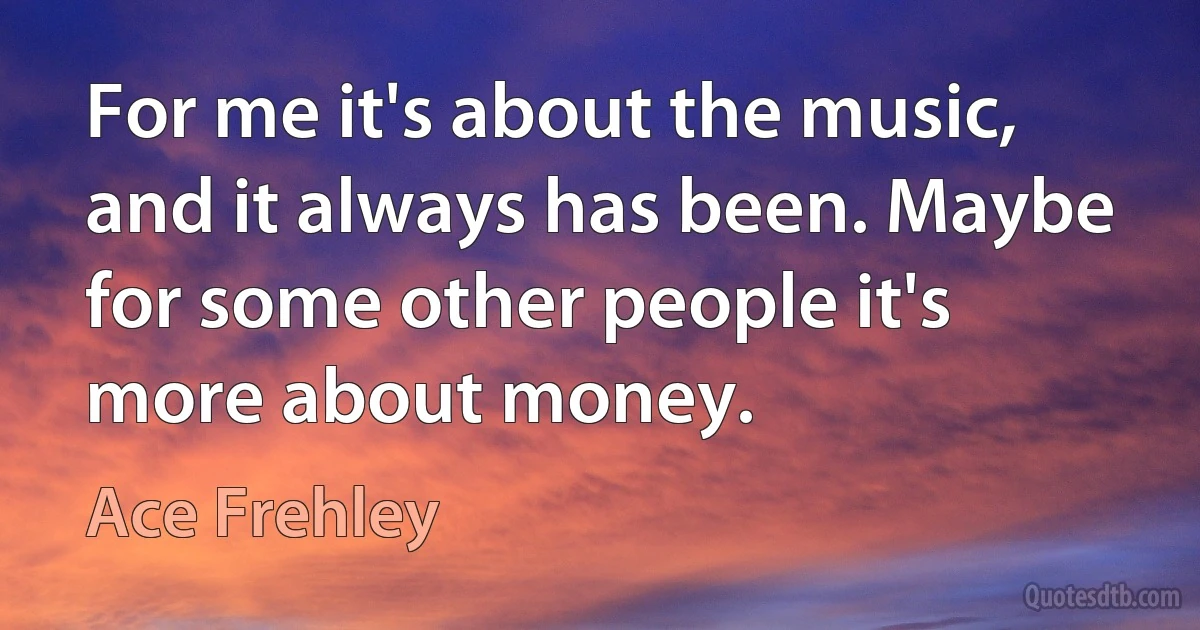 For me it's about the music, and it always has been. Maybe for some other people it's more about money. (Ace Frehley)