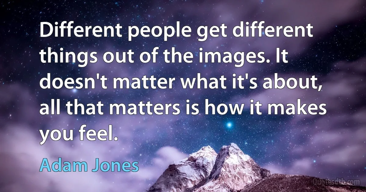 Different people get different things out of the images. It doesn't matter what it's about, all that matters is how it makes you feel. (Adam Jones)