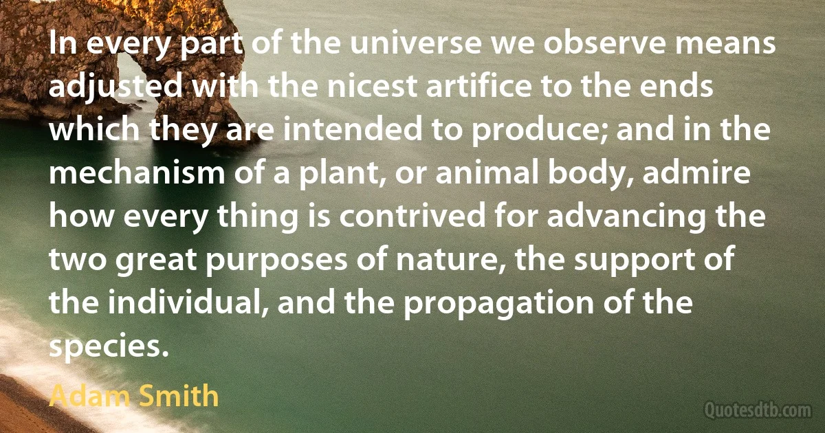 In every part of the universe we observe means adjusted with the nicest artifice to the ends which they are intended to produce; and in the mechanism of a plant, or animal body, admire how every thing is contrived for advancing the two great purposes of nature, the support of the individual, and the propagation of the species. (Adam Smith)