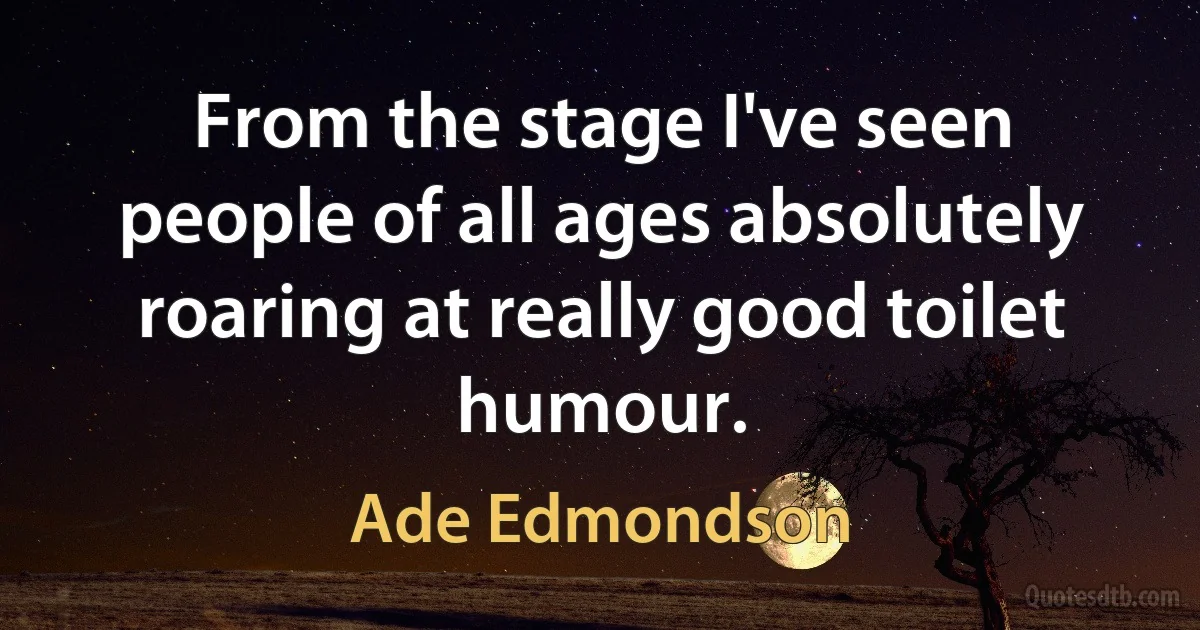 From the stage I've seen people of all ages absolutely roaring at really good toilet humour. (Ade Edmondson)