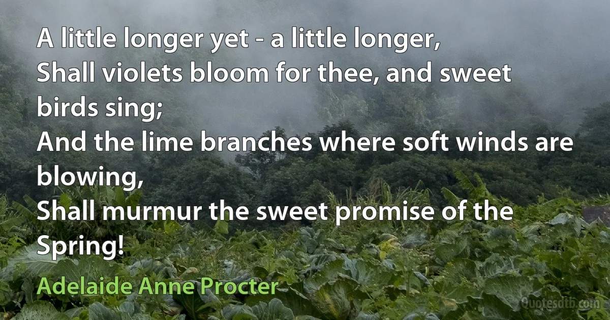 A little longer yet - a little longer,
Shall violets bloom for thee, and sweet birds sing;
And the lime branches where soft winds are blowing,
Shall murmur the sweet promise of the Spring! (Adelaide Anne Procter)