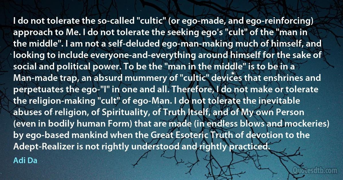 I do not tolerate the so-called "cultic" (or ego-made, and ego-reinforcing) approach to Me. I do not tolerate the seeking ego's "cult" of the "man in the middle". I am not a self-deluded ego-man-making much of himself, and looking to include everyone-and-everything around himself for the sake of social and political power. To be the "man in the middle" is to be in a Man-made trap, an absurd mummery of "cultic" devices that enshrines and perpetuates the ego-"I" in one and all. Therefore, I do not make or tolerate the religion-making "cult" of ego-Man. I do not tolerate the inevitable abuses of religion, of Spirituality, of Truth Itself, and of My own Person (even in bodily human Form) that are made (in endless blows and mockeries) by ego-based mankind when the Great Esoteric Truth of devotion to the Adept-Realizer is not rightly understood and rightly practiced. (Adi Da)