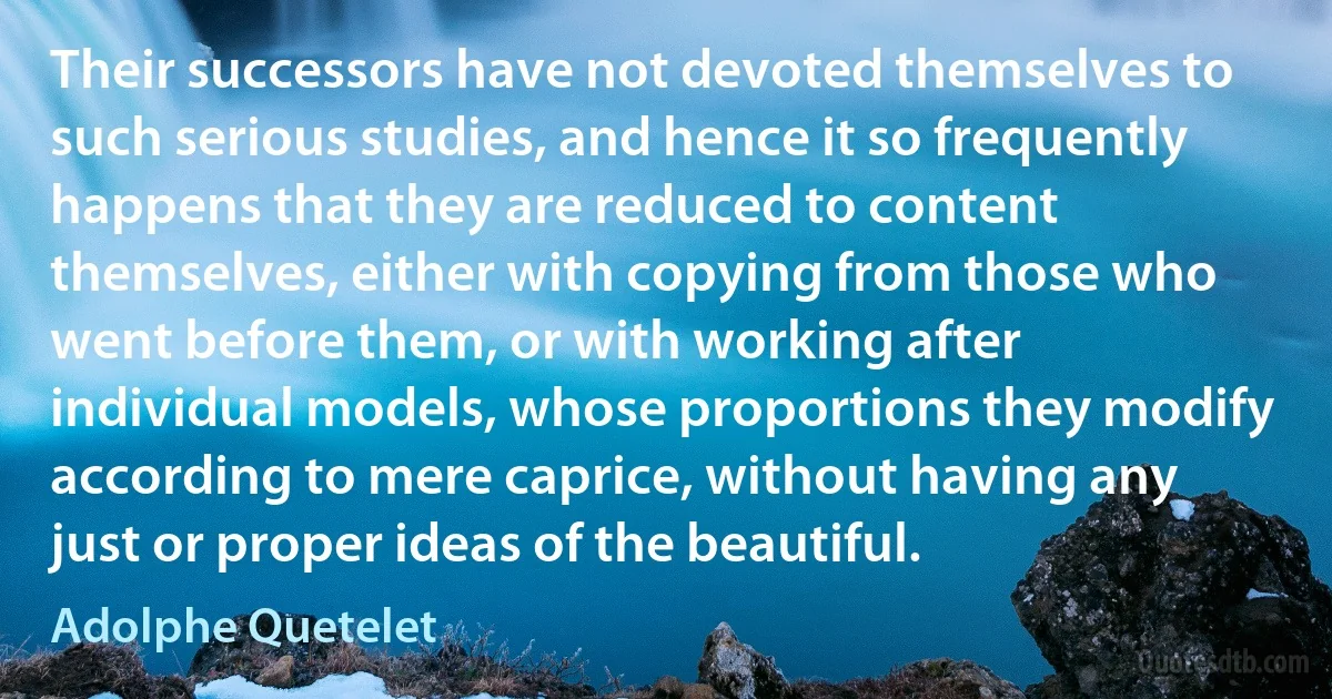 Their successors have not devoted themselves to such serious studies, and hence it so frequently happens that they are reduced to content themselves, either with copying from those who went before them, or with working after individual models, whose proportions they modify according to mere caprice, without having any just or proper ideas of the beautiful. (Adolphe Quetelet)