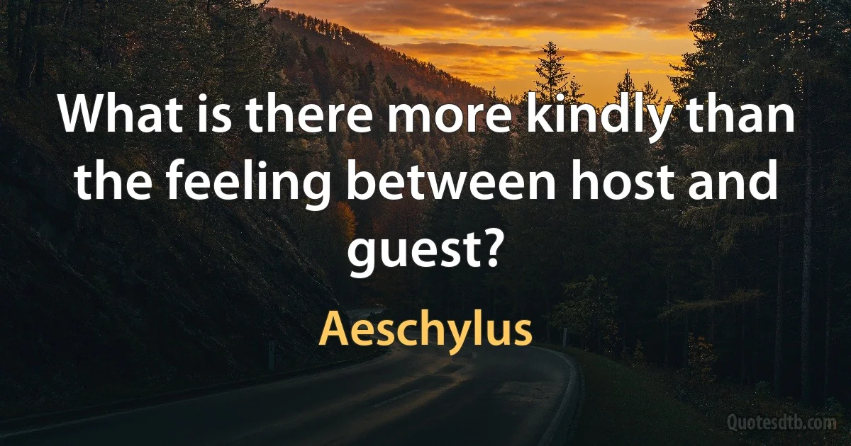 What is there more kindly than the feeling between host and guest? (Aeschylus)