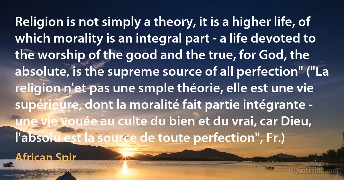 Religion is not simply a theory, it is a higher life, of which morality is an integral part - a life devoted to the worship of the good and the true, for God, the absolute, is the supreme source of all perfection" ("La religion n'et pas une smple théorie, elle est une vie supérieure, dont la moralité fait partie intégrante - une vie vouée au culte du bien et du vrai, car Dieu, l'absolu est la source de toute perfection", Fr.) (African Spir)