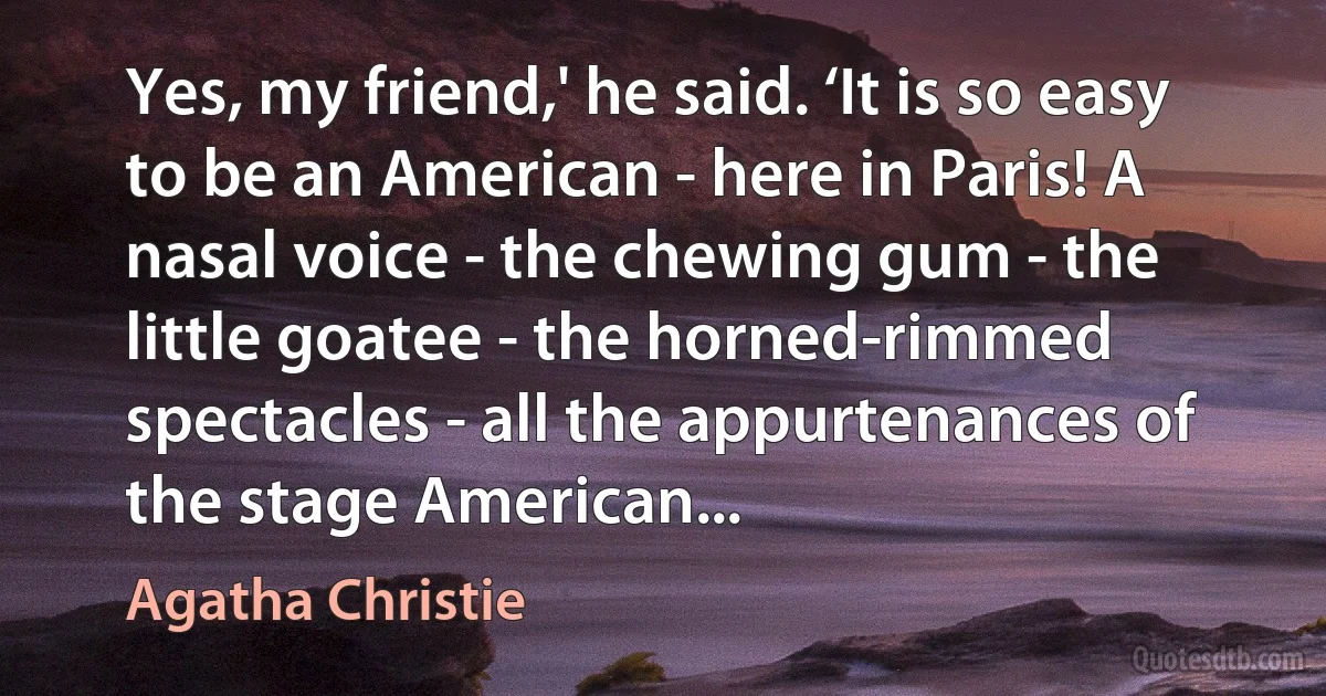 Yes, my friend,' he said. ‘It is so easy to be an American - here in Paris! A nasal voice - the chewing gum - the little goatee - the horned-rimmed spectacles - all the appurtenances of the stage American... (Agatha Christie)