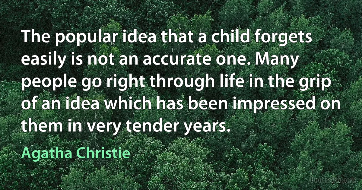 The popular idea that a child forgets easily is not an accurate one. Many people go right through life in the grip of an idea which has been impressed on them in very tender years. (Agatha Christie)