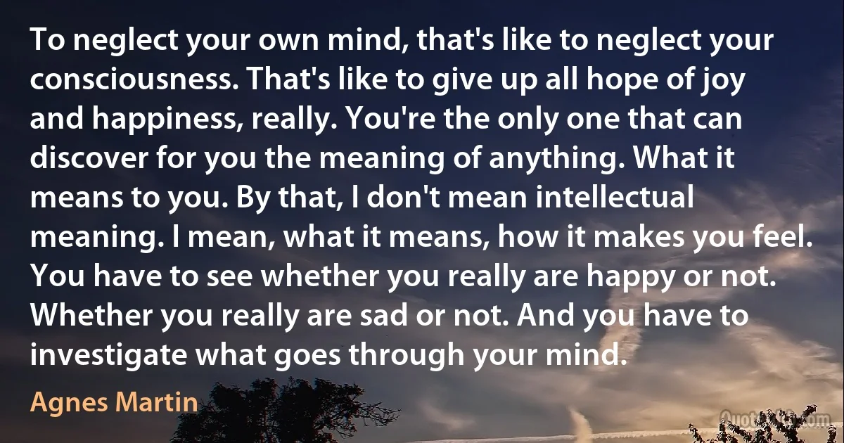 To neglect your own mind, that's like to neglect your consciousness. That's like to give up all hope of joy and happiness, really. You're the only one that can discover for you the meaning of anything. What it means to you. By that, I don't mean intellectual meaning. I mean, what it means, how it makes you feel. You have to see whether you really are happy or not. Whether you really are sad or not. And you have to investigate what goes through your mind. (Agnes Martin)