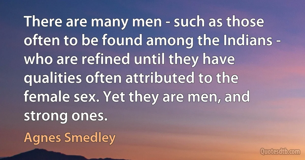 There are many men - such as those often to be found among the Indians - who are refined until they have qualities often attributed to the female sex. Yet they are men, and strong ones. (Agnes Smedley)