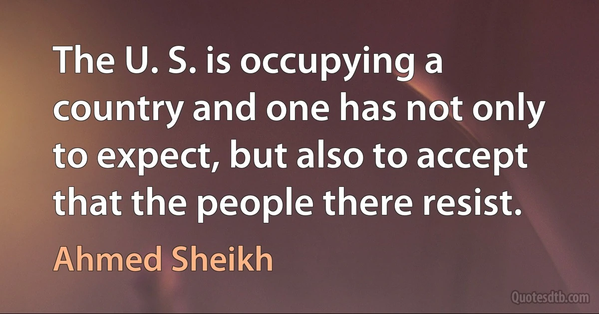 The U. S. is occupying a country and one has not only to expect, but also to accept that the people there resist. (Ahmed Sheikh)