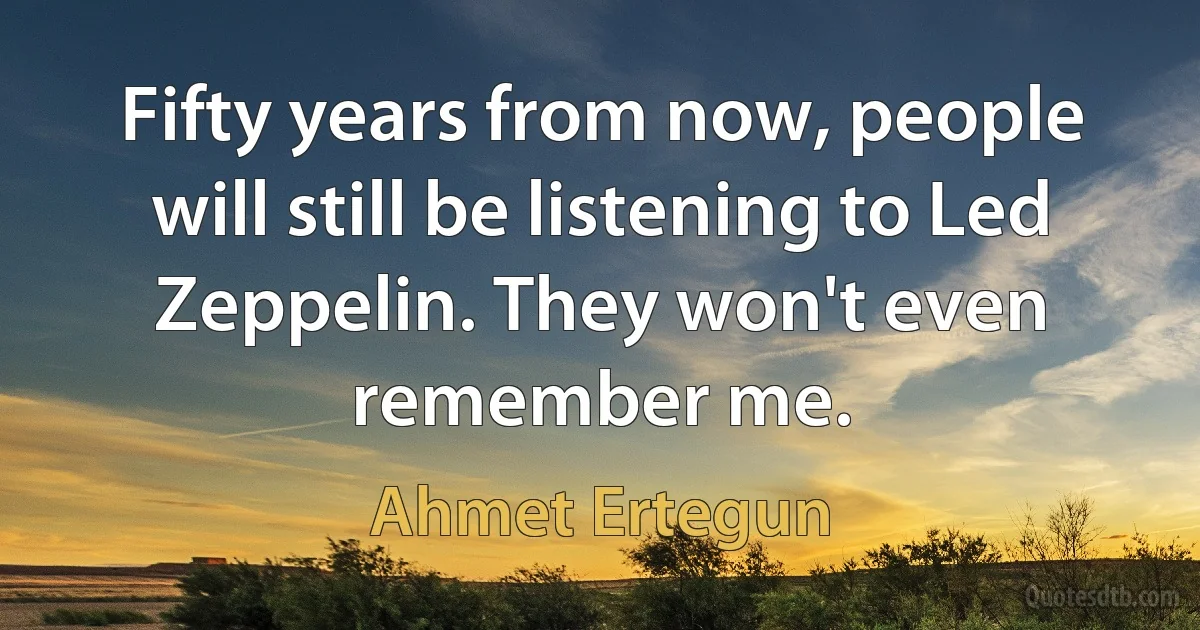 Fifty years from now, people will still be listening to Led Zeppelin. They won't even remember me. (Ahmet Ertegun)