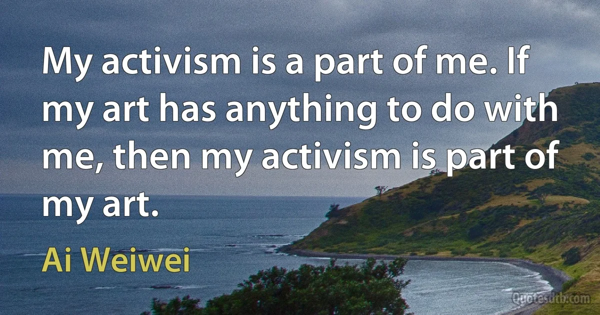 My activism is a part of me. If my art has anything to do with me, then my activism is part of my art. (Ai Weiwei)