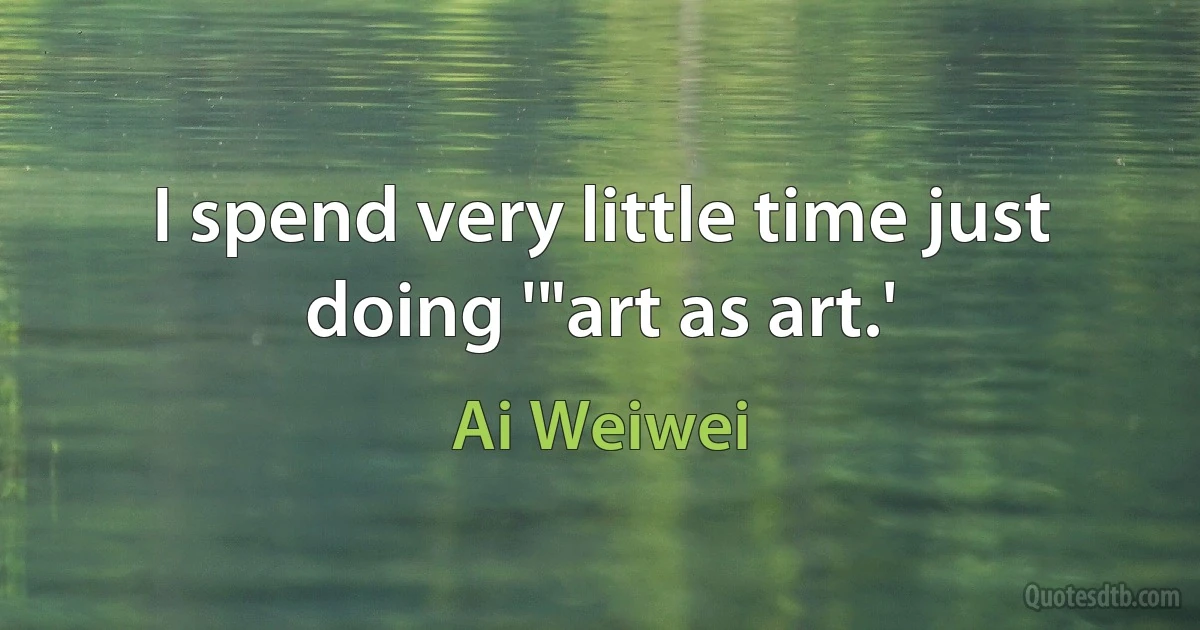 I spend very little time just doing '"art as art.' (Ai Weiwei)