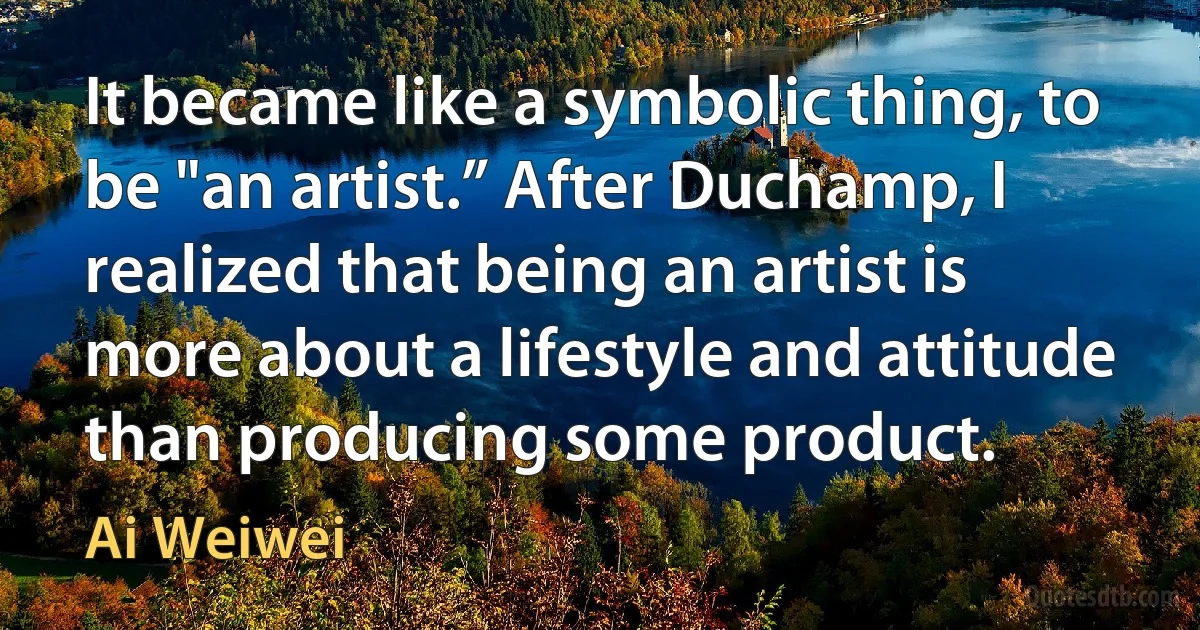 It became like a symbolic thing, to be "an artist.” After Duchamp, I realized that being an artist is more about a lifestyle and attitude than producing some product. (Ai Weiwei)