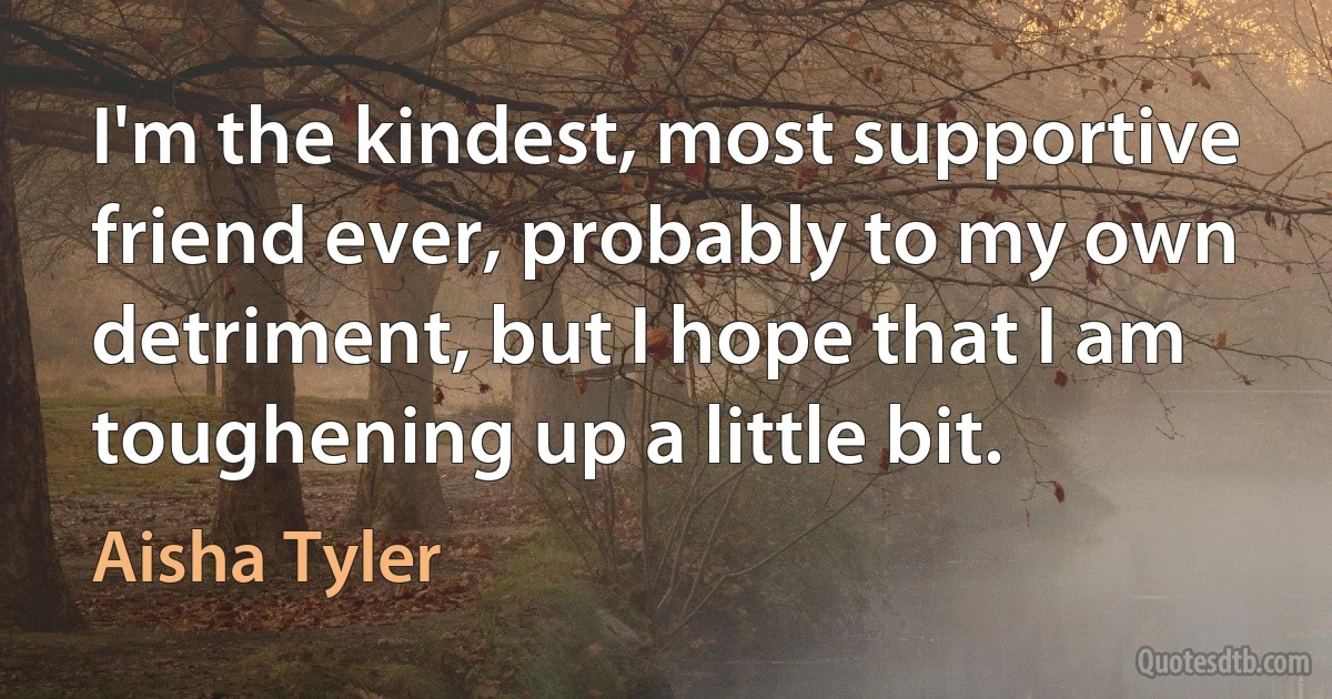 I'm the kindest, most supportive friend ever, probably to my own detriment, but I hope that I am toughening up a little bit. (Aisha Tyler)