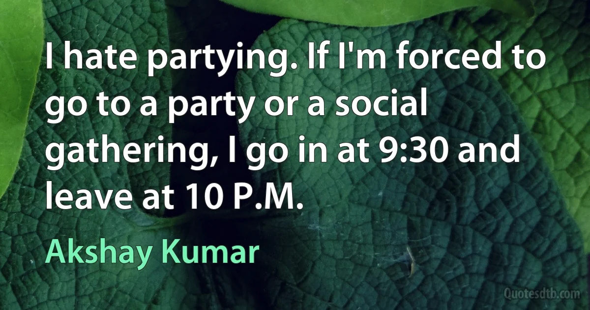 I hate partying. If I'm forced to go to a party or a social gathering, I go in at 9:30 and leave at 10 P.M. (Akshay Kumar)