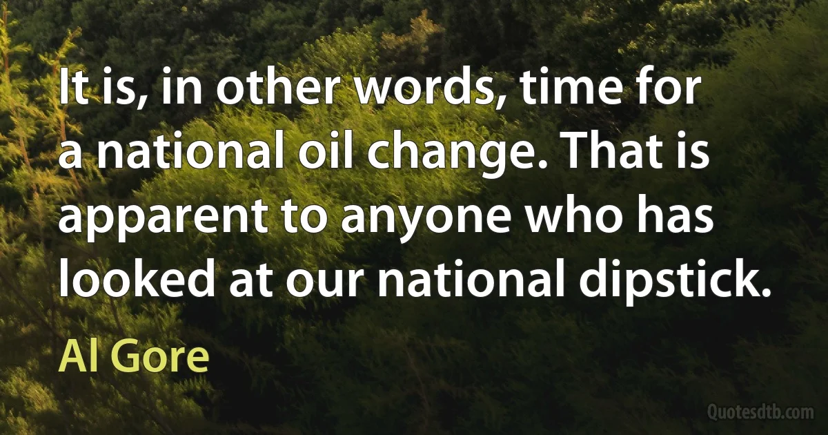 It is, in other words, time for a national oil change. That is apparent to anyone who has looked at our national dipstick. (Al Gore)