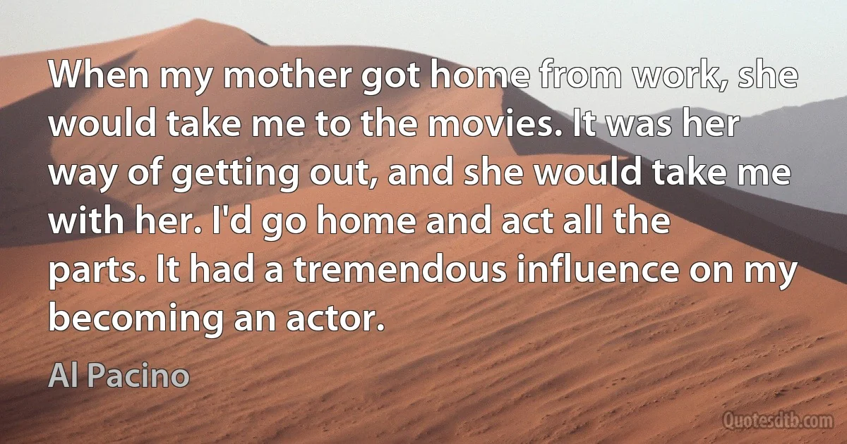 When my mother got home from work, she would take me to the movies. It was her way of getting out, and she would take me with her. I'd go home and act all the parts. It had a tremendous influence on my becoming an actor. (Al Pacino)