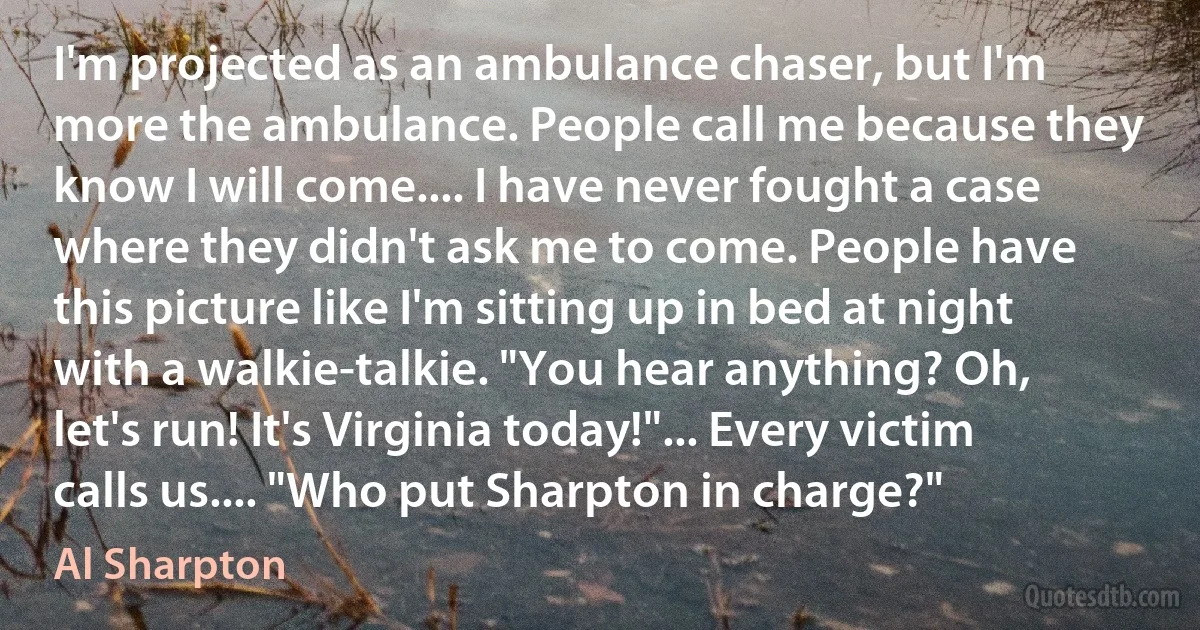 I'm projected as an ambulance chaser, but I'm more the ambulance. People call me because they know I will come.... I have never fought a case where they didn't ask me to come. People have this picture like I'm sitting up in bed at night with a walkie-talkie. "You hear anything? Oh, let's run! It's Virginia today!"... Every victim calls us.... "Who put Sharpton in charge?" (Al Sharpton)