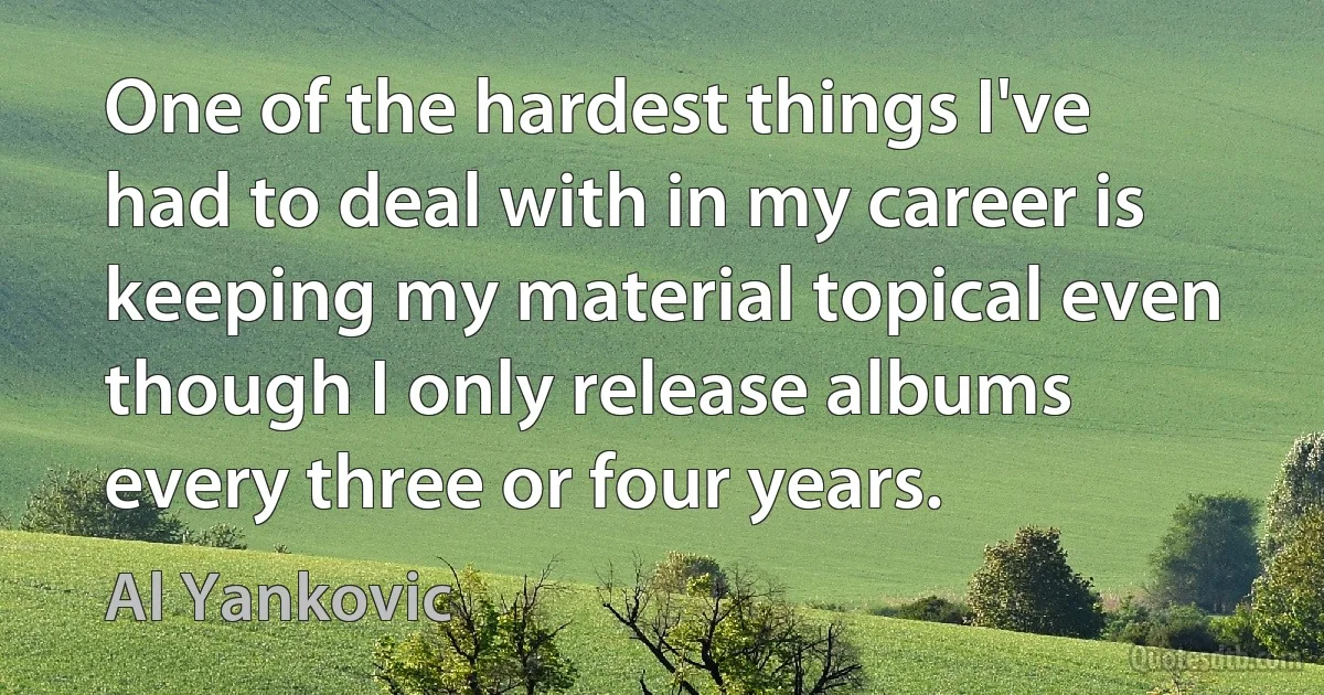 One of the hardest things I've had to deal with in my career is keeping my material topical even though I only release albums every three or four years. (Al Yankovic)